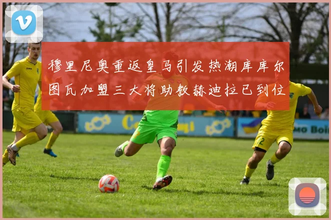 穆里尼奥重返皇马引发热潮库库尔图瓦加盟三大将助教赫迪拉已到位