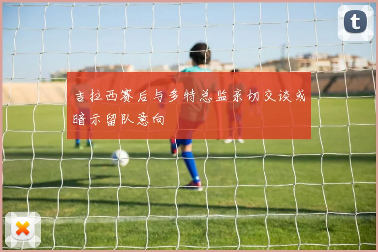 吉拉西赛后与多特总监亲切交谈或暗示留队意向