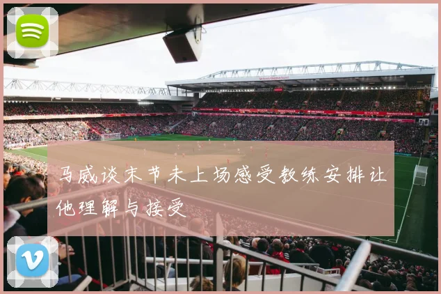 马威谈末节未上场感受教练安排让他理解与接受