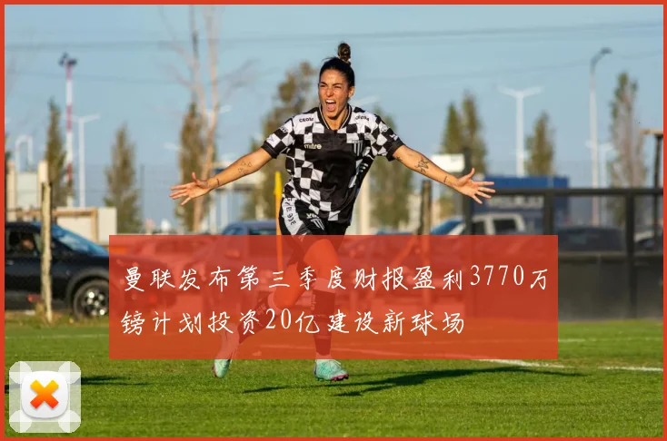 曼联发布第三季度财报盈利3770万镑计划投资20亿建设新球场