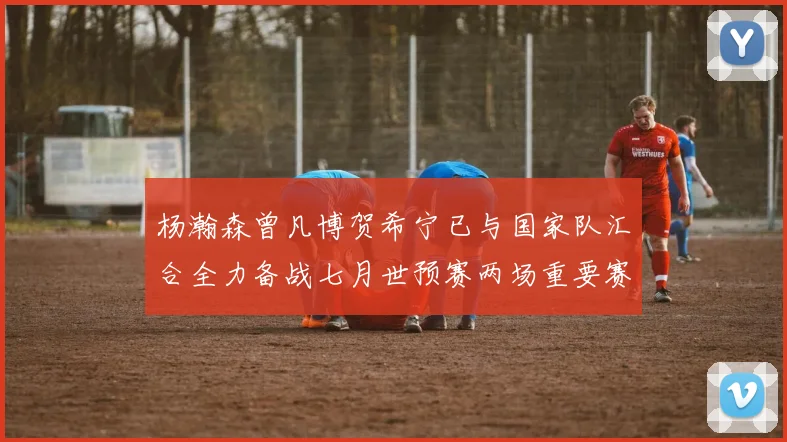 杨瀚森曾凡博贺希宁已与国家队汇合全力备战七月世预赛两场重要赛事