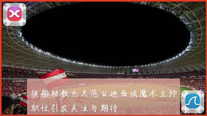 快船助教杰夫范甘迪面试魔术主帅职位引发关注与期待