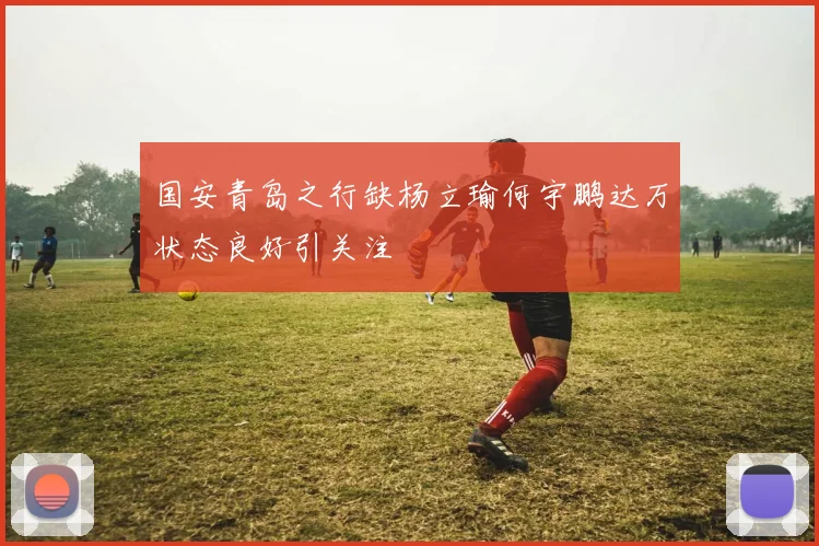 国安青岛之行缺杨立瑜何宇鹏达万状态良好引关注