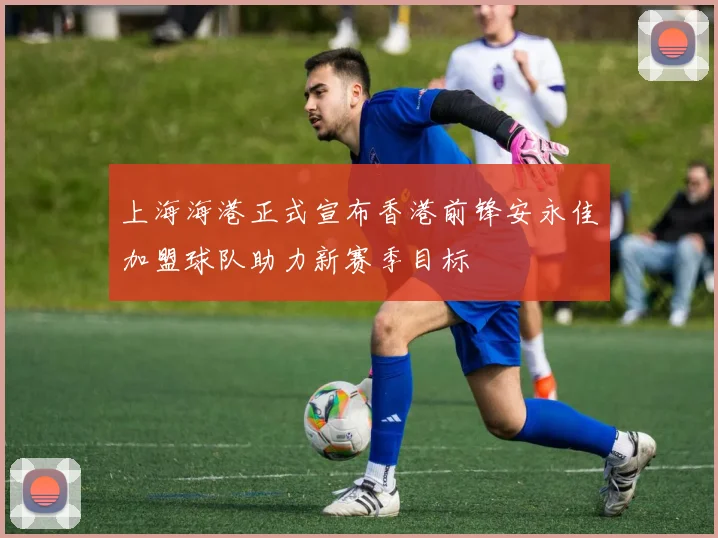 上海海港正式宣布香港前锋安永佳加盟球队助力新赛季目标