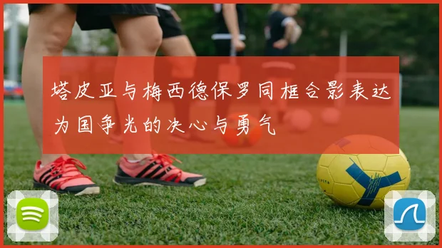 塔皮亚与梅西德保罗同框合影表达为国争光的决心与勇气