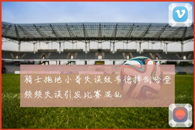 骑士拖地小哥失误致韦德摔倒哈登频频失误引发比赛混乱
