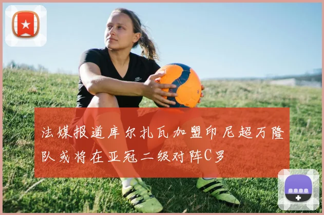 法媒报道库尔扎瓦加盟印尼超万隆队或将在亚冠二级对阵C罗